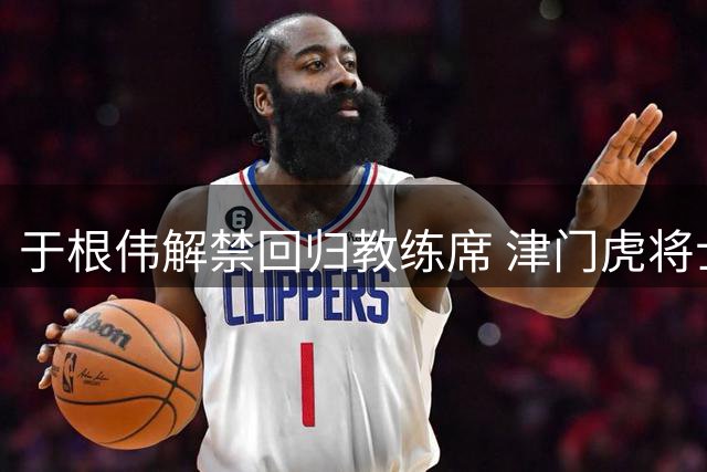 于根伟解禁回归教练席 津门虎将士迎战武汉三镇信心倍增