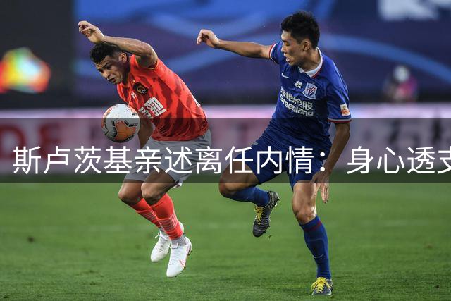 斯卢茨基亲述离任内情：身心透支主动请辞 蒋圣龙伤情处理引争议