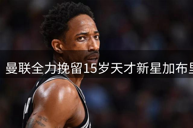 曼联全力挽留15岁天才新星加布里埃尔