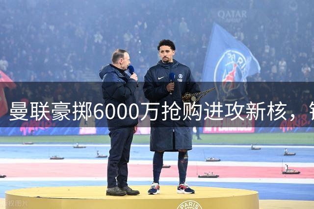 曼联豪掷6000万抢购进攻新核，锋线重组引发连锁反应