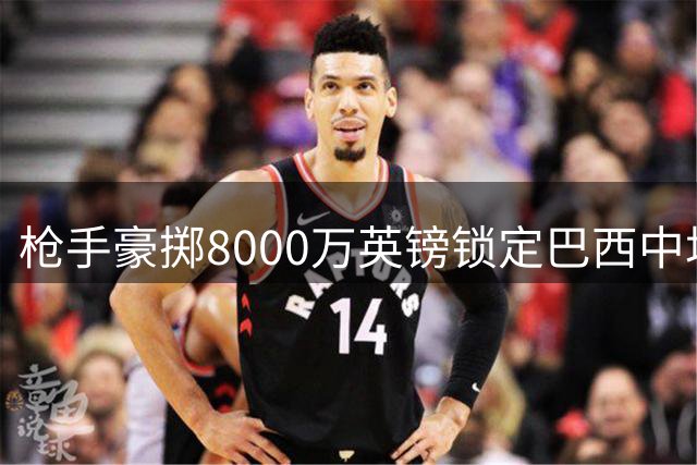 枪手豪掷8000万英镑锁定巴西中场大将