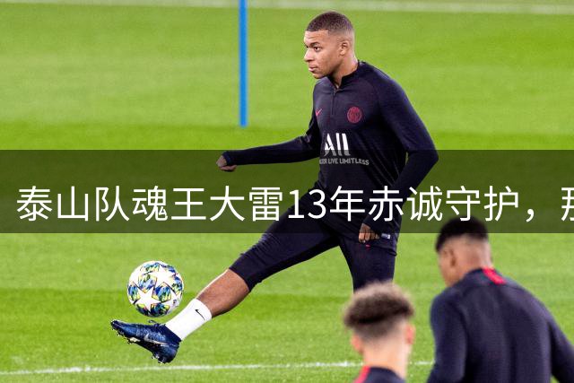 泰山队魂王大雷13年赤诚守护，那些被误解的坚守与担当