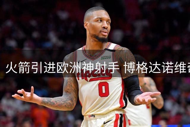 火箭引进欧洲神射手 博格达诺维奇31号球衣重塑休城射手荣光
