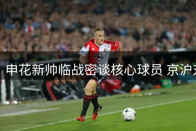 申花新帅临战密谈核心球员 京沪对决悬念升级