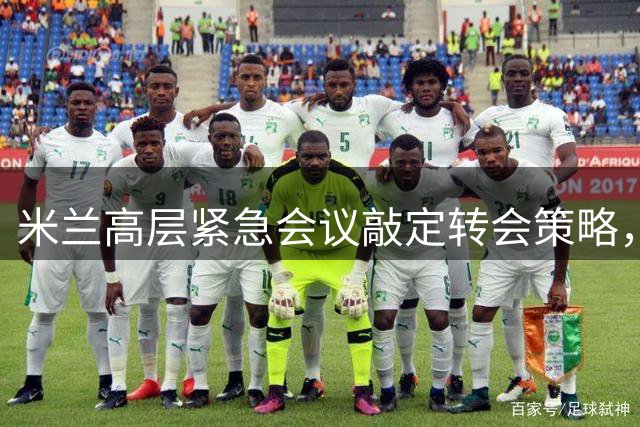 米兰高层紧急会议敲定转会策略，计划出售五名关键球员