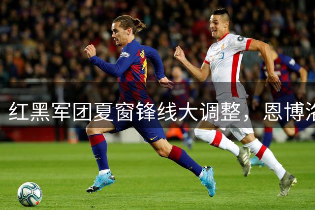 红黑军团夏窗锋线大调整，恩博洛成关键拼图？