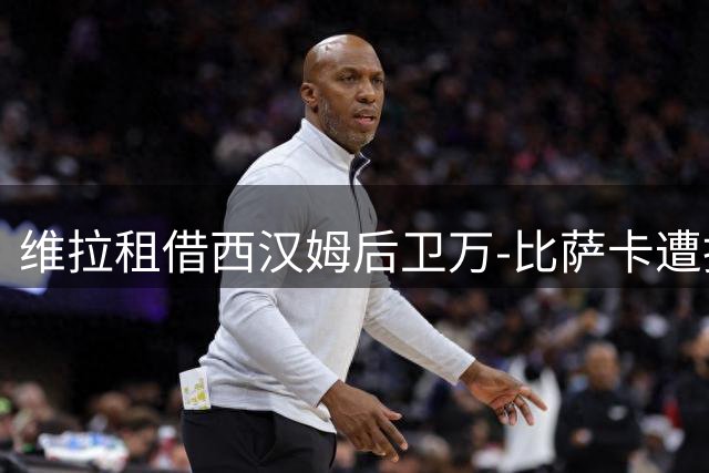 维拉租借西汉姆后卫万-比萨卡遭拒 拟提出转会报价