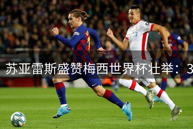 苏亚雷斯盛赞梅西世界杯壮举：35岁仍为阿根廷燃烧全部能量