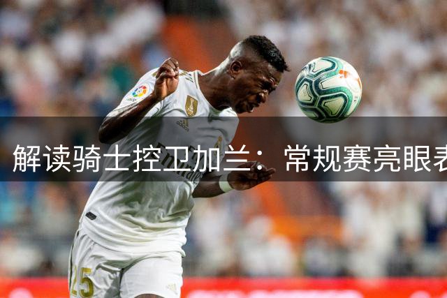 解读骑士控卫加兰：常规赛亮眼表现背后的技术瓶颈